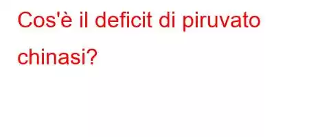 Cos'è il deficit di piruvato chinasi?