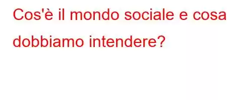 Cos'è il mondo sociale e cosa dobbiamo intendere?