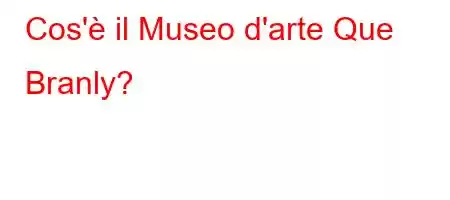 Cos'è il Museo d'arte Que Branly?