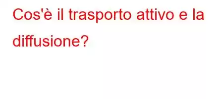 Cos'è il trasporto attivo e la diffusione?