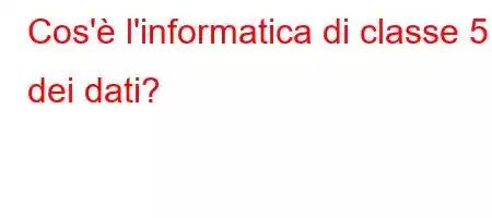 Cos'è l'informatica di classe 5 dei dati