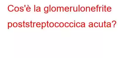 Cos'è la glomerulonefrite poststreptococcica acuta?