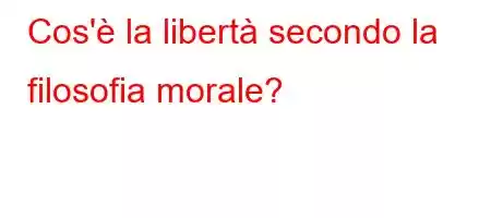 Cos'è la libertà secondo la filosofia morale?