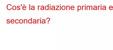 Cos'è la radiazione primaria e secondaria?