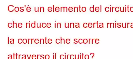 Cos'è un elemento del circuito che riduce in una certa misura la corrente che scorre attraverso il circuito?