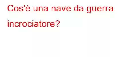 Cos'è una nave da guerra incrociatore