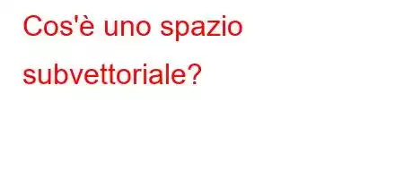 Cos'è uno spazio subvettoriale?