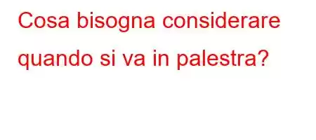 Cosa bisogna considerare quando si va in palestra?