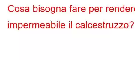 Cosa bisogna fare per rendere impermeabile il calcestruzzo?