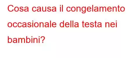 Cosa causa il congelamento occasionale della testa nei bambini