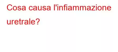 Cosa causa l'infiammazione uretrale