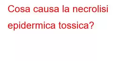 Cosa causa la necrolisi epidermica tossica?