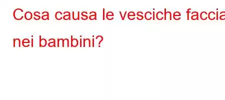 Cosa causa le vesciche facciali nei bambini?