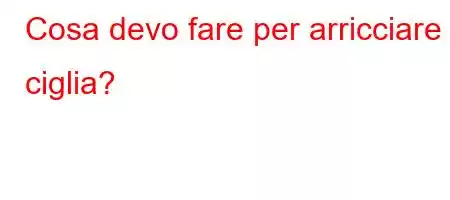 Cosa devo fare per arricciare le ciglia?