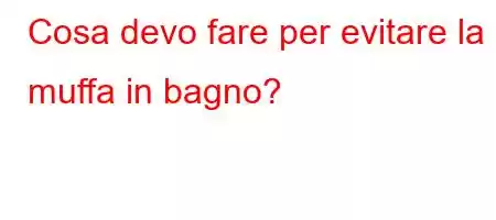 Cosa devo fare per evitare la muffa in bagno