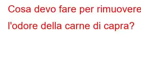 Cosa devo fare per rimuovere l'odore della carne di capra?