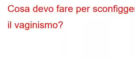 Cosa devo fare per sconfiggere il vaginismo?