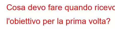 Cosa devo fare quando ricevo l'obiettivo per la prima volta