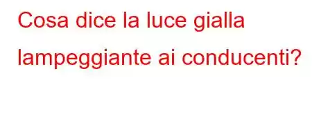 Cosa dice la luce gialla lampeggiante ai conducenti?