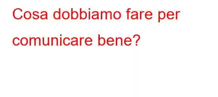 Cosa dobbiamo fare per comunicare bene