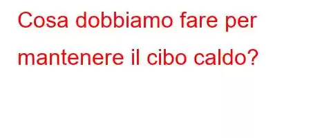 Cosa dobbiamo fare per mantenere il cibo caldo?