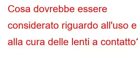 Cosa dovrebbe essere considerato riguardo all'uso e alla cura delle lenti a contatto?