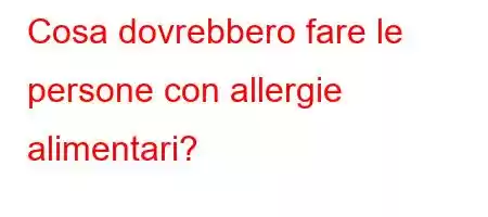 Cosa dovrebbero fare le persone con allergie alimentari?