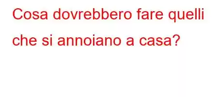 Cosa dovrebbero fare quelli che si annoiano a casa