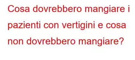 Cosa dovrebbero mangiare i pazienti con vertigini e cosa non dovrebbero mangiare