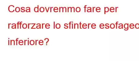 Cosa dovremmo fare per rafforzare lo sfintere esofageo inferiore?