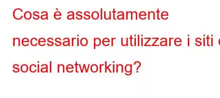 Cosa è assolutamente necessario per utilizzare i siti di social networking?