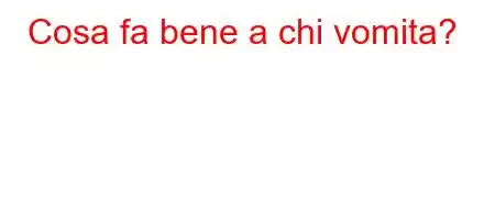 Cosa fa bene a chi vomita?