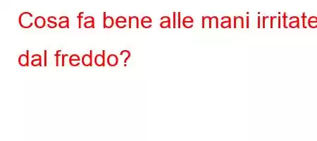 Cosa fa bene alle mani irritate dal freddo?