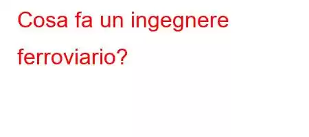 Cosa fa un ingegnere ferroviario