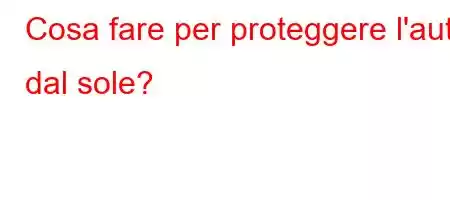 Cosa fare per proteggere l'auto dal sole?