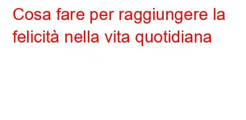 Cosa fare per raggiungere la felicità nella vita quotidiana