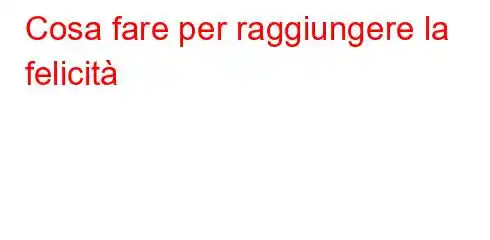 Cosa fare per raggiungere la felicità