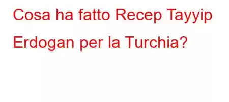 Cosa ha fatto Recep Tayyip Erdogan per la Turchia?