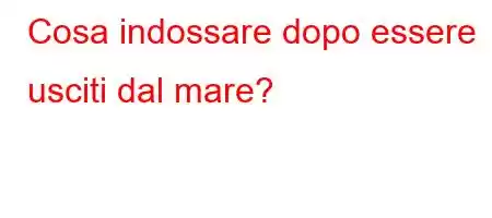 Cosa indossare dopo essere usciti dal mare?