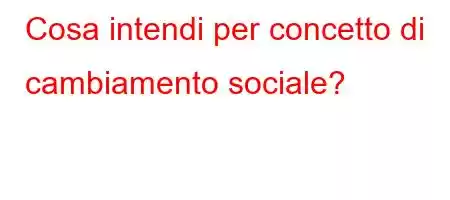 Cosa intendi per concetto di cambiamento sociale?