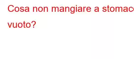 Cosa non mangiare a stomaco vuoto?