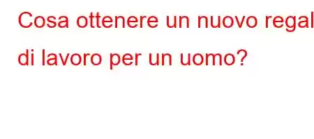 Cosa ottenere un nuovo regalo di lavoro per un uomo?