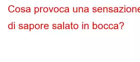 Cosa provoca una sensazione di sapore salato in bocca