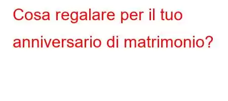 Cosa regalare per il tuo anniversario di matrimonio?