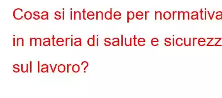 Cosa si intende per normativa in materia di salute e sicurezza sul lavoro?