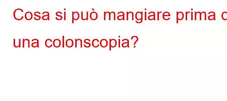 Cosa si può mangiare prima di una colonscopia?