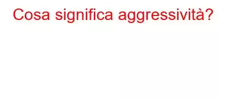 Cosa significa aggressività?