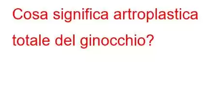 Cosa significa artroplastica totale del ginocchio?