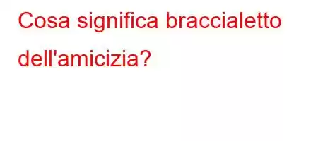 Cosa significa braccialetto dell'amicizia