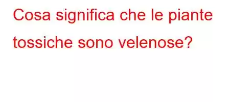 Cosa significa che le piante tossiche sono velenose?